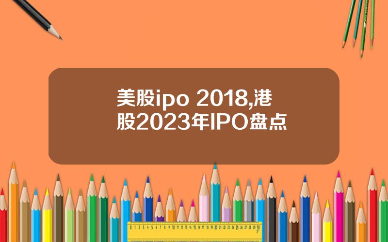 美股ipo 2018,港股2023年IPO盘点